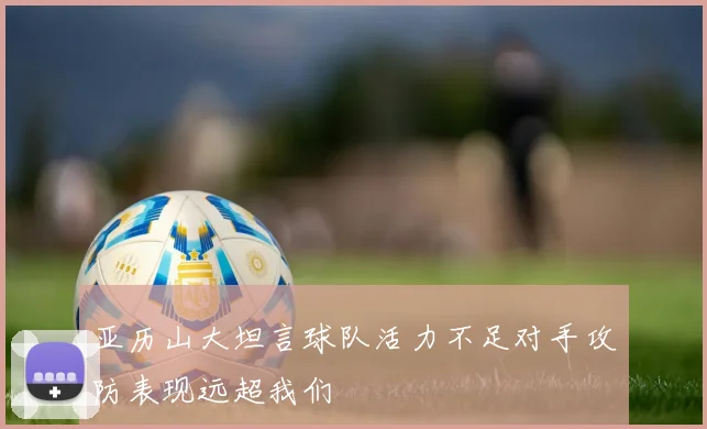亚历山大坦言球队活力不足对手攻防表现远超我们