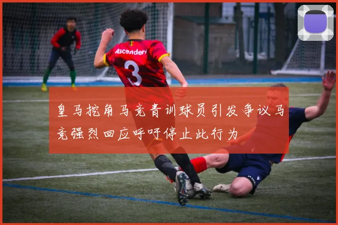 皇马挖角马竞青训球员引发争议马竞强烈回应呼吁停止此行为