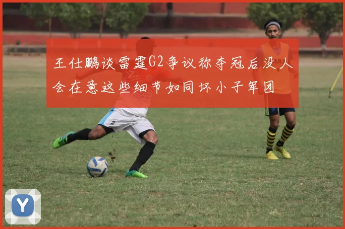 王仕鹏谈雷霆G2争议称夺冠后没人会在意这些细节如同坏小子军团