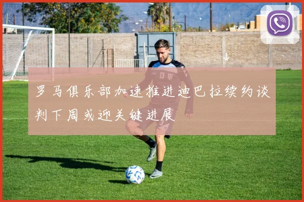 罗马俱乐部加速推进迪巴拉续约谈判下周或迎关键进展