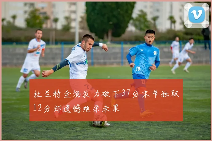 杜兰特全场发力砍下37分末节独取12分却遗憾绝杀未果