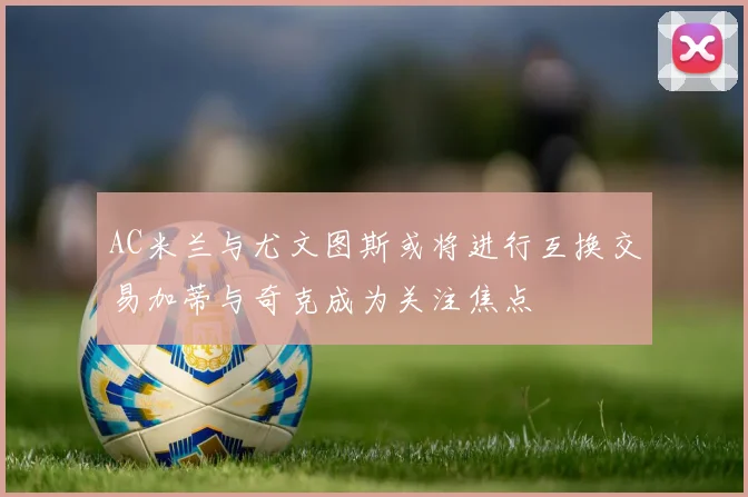 AC米兰与尤文图斯或将进行互换交易加蒂与奇克成为关注焦点