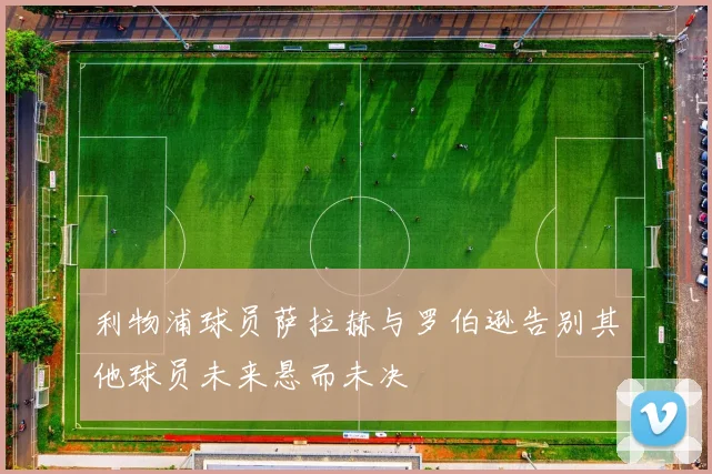 利物浦球员萨拉赫与罗伯逊告别其他球员未来悬而未决