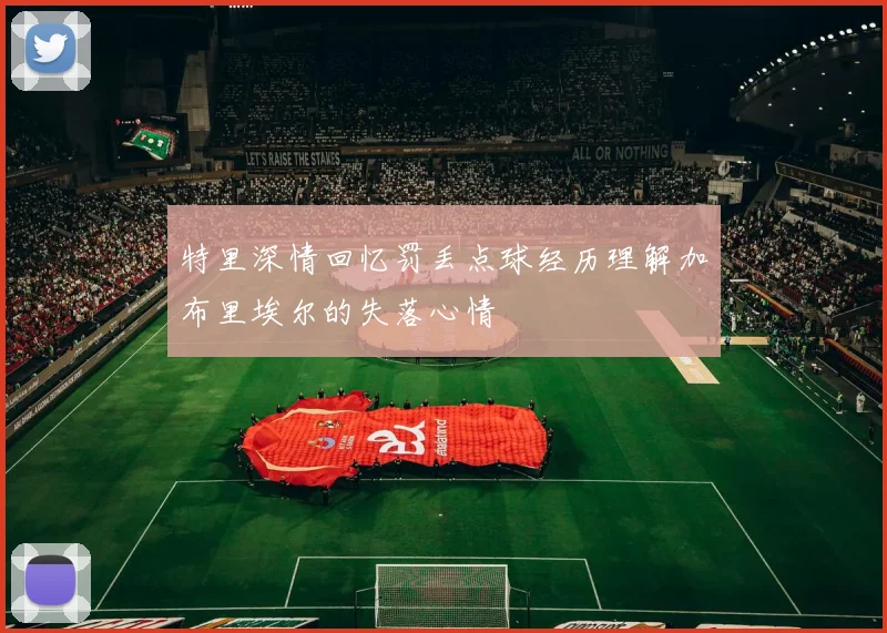 特里深情回忆罚丢点球经历理解加布里埃尔的失落心情