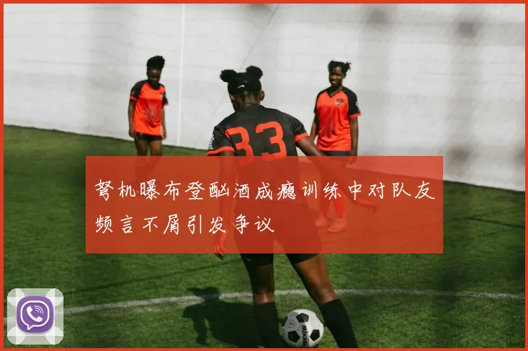 弩机曝布登酗酒成瘾训练中对队友频言不屑引发争议