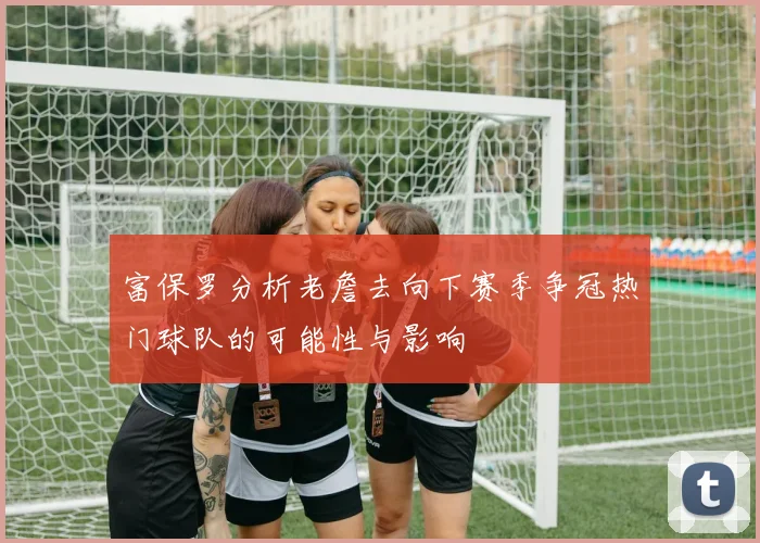 富保罗分析老詹去向下赛季争冠热门球队的可能性与影响