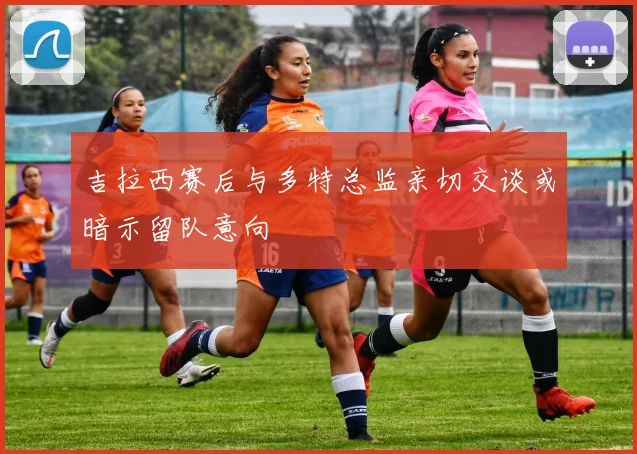 吉拉西赛后与多特总监亲切交谈或暗示留队意向