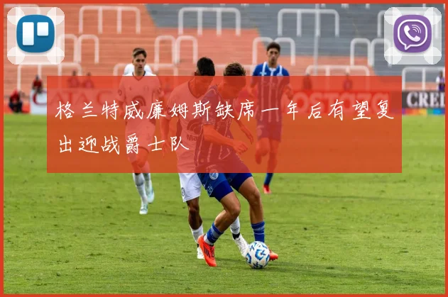 格兰特威廉姆斯缺席一年后有望复出迎战爵士队