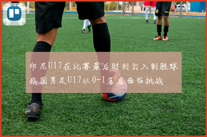 印尼U17在比赛最后时刻打入制胜球我国男足U17以0-1落后面临挑战